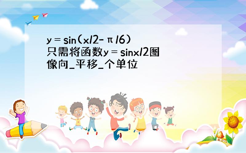 y＝sin(x/2-π/6)只需将函数y＝sinx/2图像向_平移_个单位