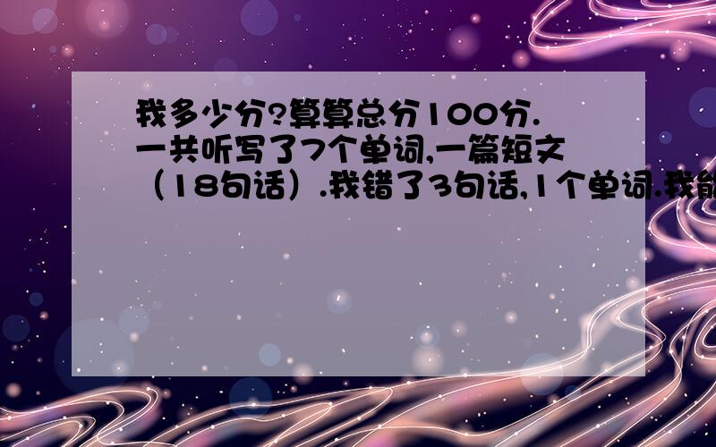 我多少分?算算总分100分.一共听写了7个单词,一篇短文（18句话）.我错了3句话,1个单词.我能考多少分?短文16句话