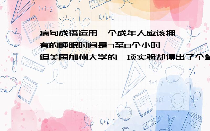 病句成语运用一个成年人应该拥有的睡眠时间是7至8个小时,但美国加州大学的一项实验却得出了个耸人听闻的结论：“每天睡8小时