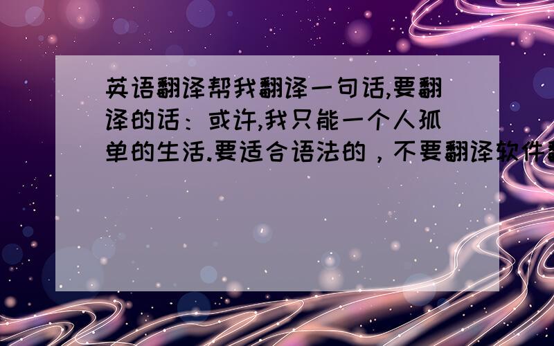 英语翻译帮我翻译一句话,要翻译的话：或许,我只能一个人孤单的生活.要适合语法的，不要翻译软件翻译出来的。辛苦了