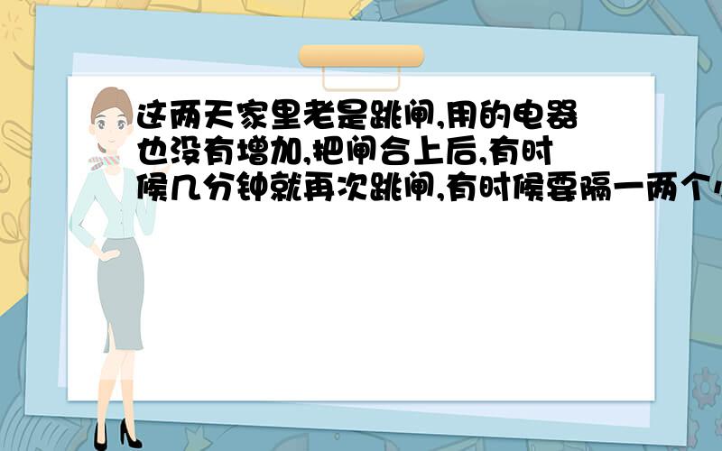 这两天家里老是跳闸,用的电器也没有增加,把闸合上后,有时候几分钟就再次跳闸,有时候要隔一两个小时再跳闸；有时候什么电器不