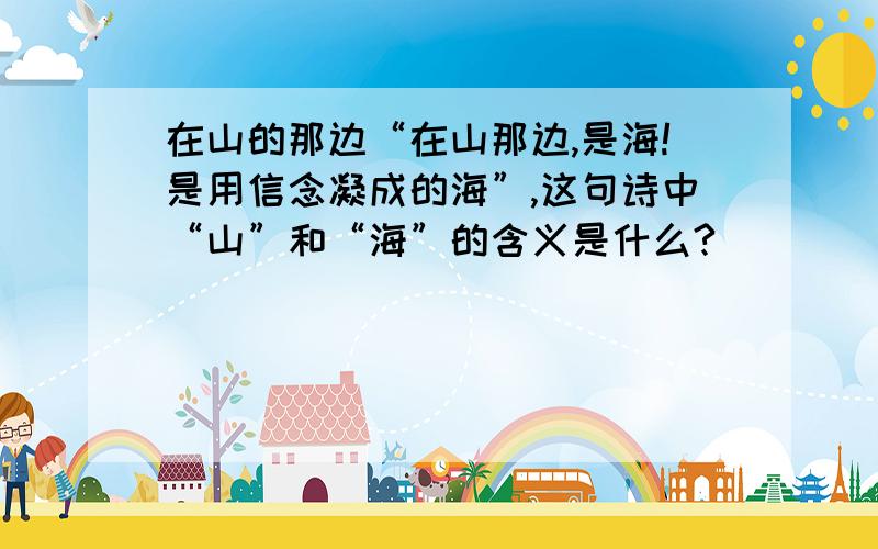 在山的那边“在山那边,是海!是用信念凝成的海”,这句诗中“山”和“海”的含义是什么?