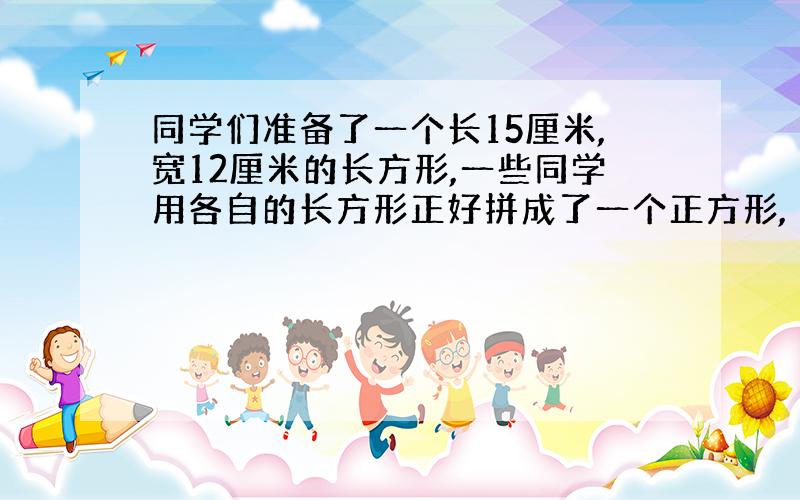 同学们准备了一个长15厘米,宽12厘米的长方形,一些同学用各自的长方形正好拼成了一个正方形,