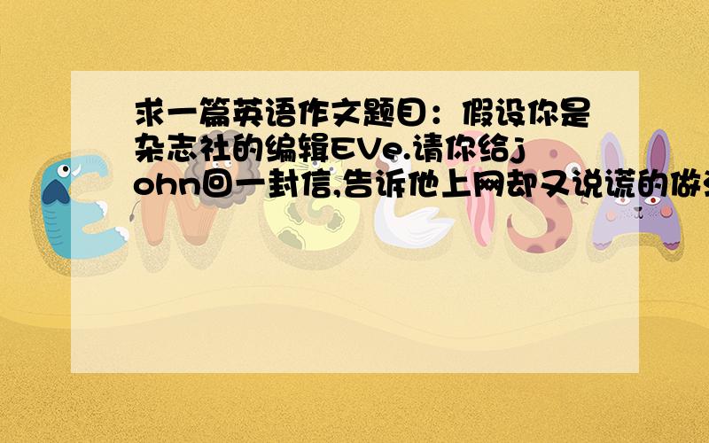 求一篇英语作文题目：假设你是杂志社的编辑EVe.请你给john回一封信,告诉他上网却又说谎的做法是错误的,并说明原因,同