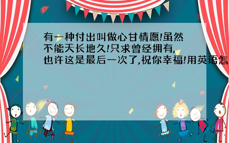 有一种付出叫做心甘情愿!虽然不能天长地久!只求曾经拥有,也许这是最后一次了,祝你幸福!用英语怎么说