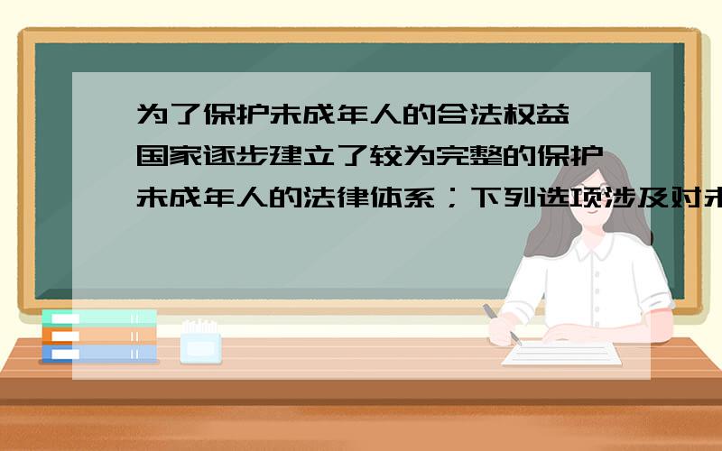 为了保护未成年人的合法权益,国家逐步建立了较为完整的保护未成年人的法律体系；下列选项涉及对未成年人