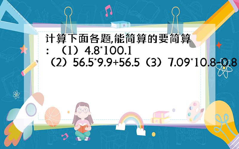 计算下面各题,能简算的要简算：（1）4.8*100.1 （2）56.5*9.9+56.5（3）7.09*10.8-0.8