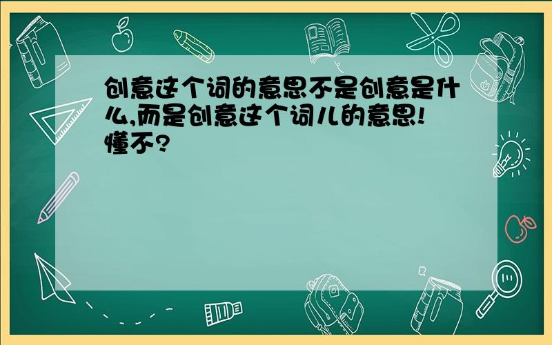 创意这个词的意思不是创意是什么,而是创意这个词儿的意思!懂不?