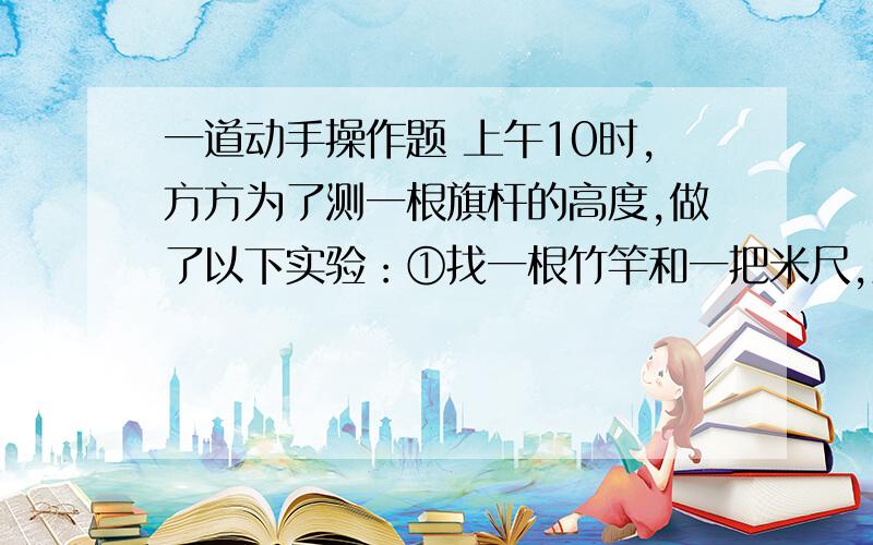 一道动手操作题 上午10时,方方为了测一根旗杆的高度,做了以下实验：①找一根竹竿和一把米尺,量得竹竿长为3.2米②把竹竿