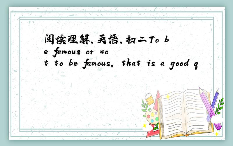 阅读理解,英语,初二To be famous or not to be famous, that is a good q