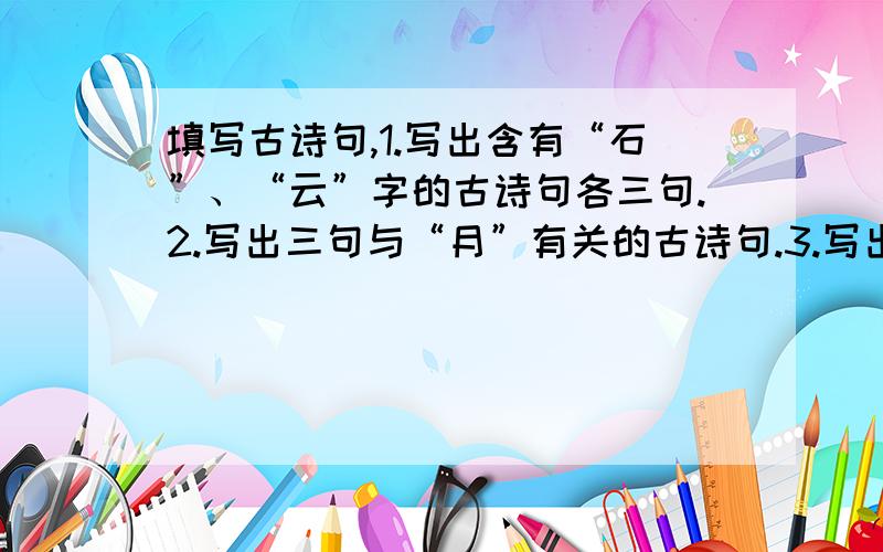 填写古诗句,1.写出含有“石”、“云”字的古诗句各三句.2.写出三句与“月”有关的古诗句.3.写出与月亮有关的对联.4.