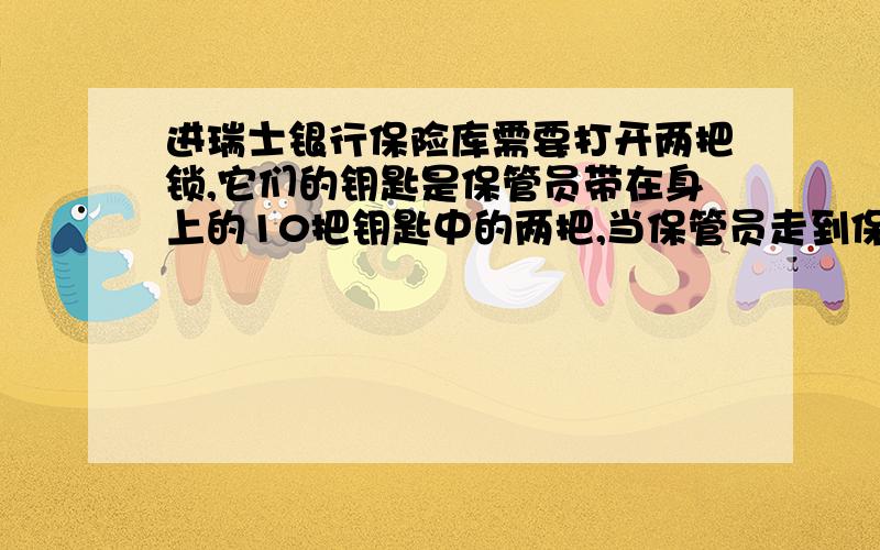 进瑞士银行保险库需要打开两把锁,它们的钥匙是保管员带在身上的10把钥匙中的两把,当保管员走到保险库门口准备开门时,保管员