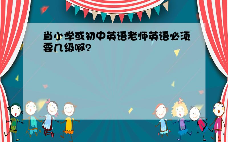 当小学或初中英语老师英语必须要几级啊?