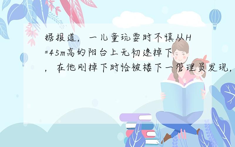 据报道，一儿童玩耍时不慎从H=45m高的阳台上无初速掉下，在他刚掉下时恰被楼下一管理员发现，该管理员迅速由静止冲向儿童下