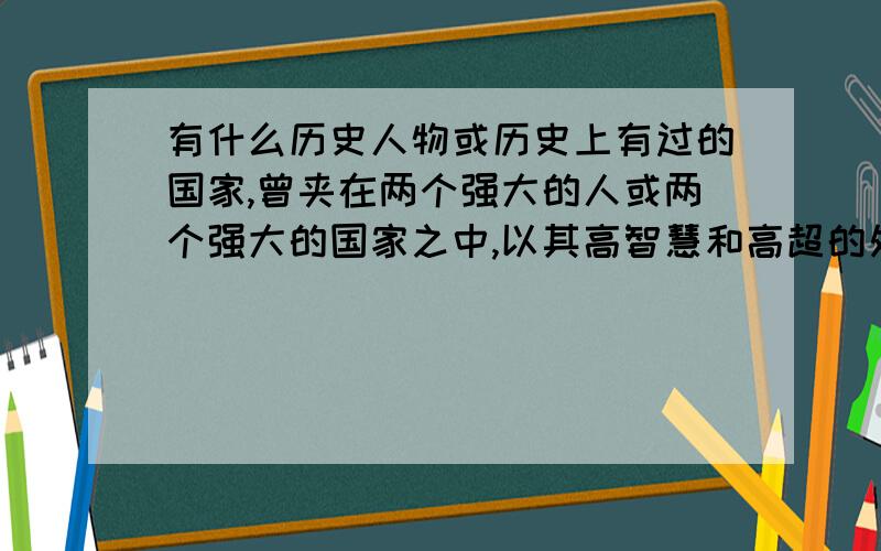 有什么历史人物或历史上有过的国家,曾夹在两个强大的人或两个强大的国家之中,以其高智慧和高超的处事技巧,不仅两边不得罪,还