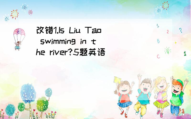 改错1.Is Liu Tao swimming in the river?5题英语