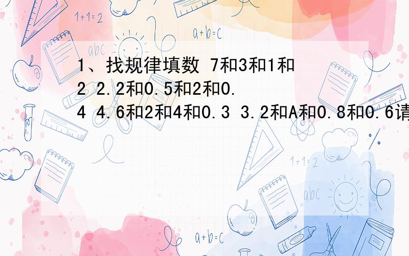 1、找规律填数 7和3和1和2 2.2和0.5和2和0.4 4.6和2和4和0.3 3.2和A和0.8和0.6请问A是多