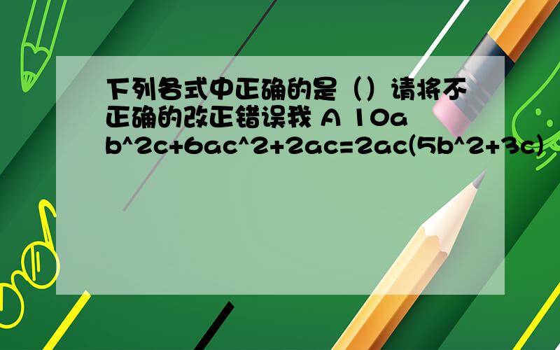 下列各式中正确的是（）请将不正确的改正错误我 A 10ab^2c+6ac^2+2ac=2ac(5b^2+3c)