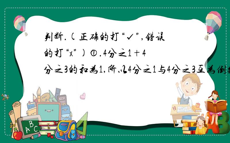 判断.(正确的打“√”,错误的打“x”)①.4分之1+4分之3的和为1,所以4分之1与4分之3互为倒数.( ) ②1的倒