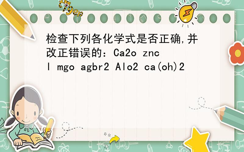 检查下列各化学式是否正确,并改正错误的：Ca2o zncl mgo agbr2 Alo2 ca(oh)2