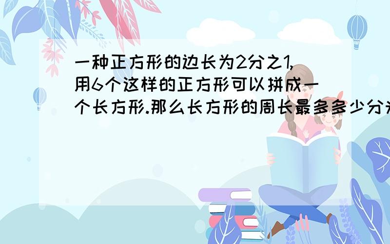 一种正方形的边长为2分之1,用6个这样的正方形可以拼成一个长方形.那么长方形的周长最多多少分米?