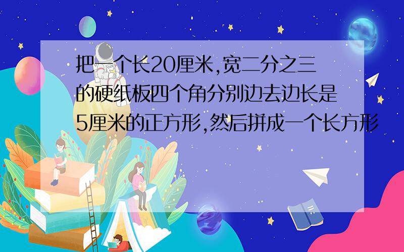 把一个长20厘米,宽二分之三的硬纸板四个角分别边去边长是5厘米的正方形,然后拼成一个长方形