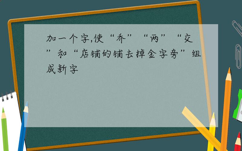 加一个字,使“乔”“两”“交”和“店铺的铺去掉金字旁”组成新字