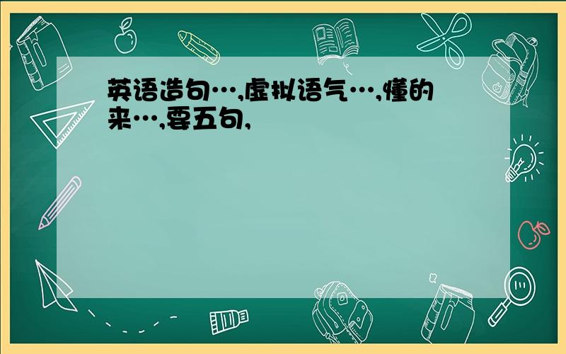 英语造句…,虚拟语气…,懂的来…,要五句,