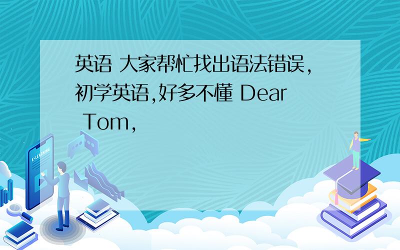 英语 大家帮忙找出语法错误,初学英语,好多不懂 Dear Tom,