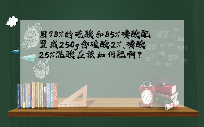 用98%的硫酸和85%磷酸配置成250g含硫酸2%、磷酸25%混酸应该如何配啊?