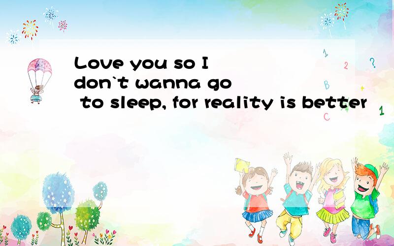 Love you so I don`t wanna go to sleep, for reality is better