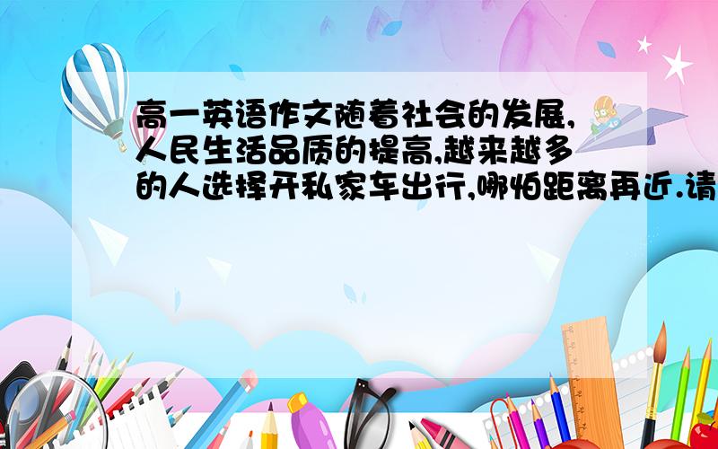 高一英语作文随着社会的发展,人民生活品质的提高,越来越多的人选择开私家车出行,哪怕距离再近.请你写一篇150字左右的英文