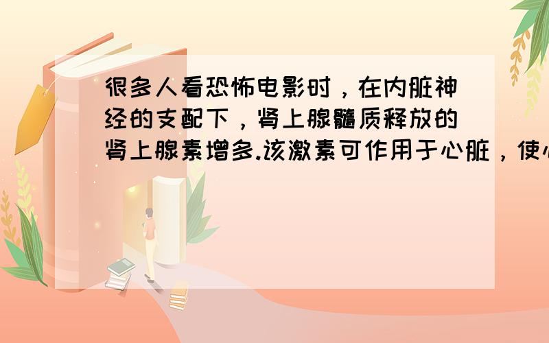 很多人看恐怖电影时，在内脏神经的支配下，肾上腺髓质释放的肾上腺素增多.该激素可作用于心脏，使心率加快，同时会出现出汗、闭