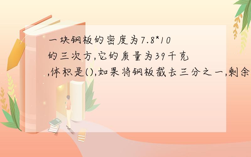 一块钢板的密度为7.8*10的三次方,它的质量为39千克,体积是(),如果将钢板截去三分之一,剩余部分的密度是()