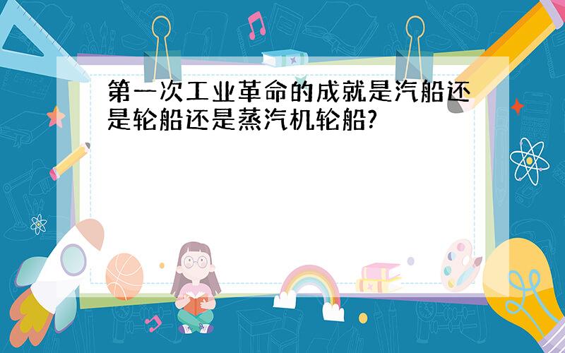 第一次工业革命的成就是汽船还是轮船还是蒸汽机轮船?