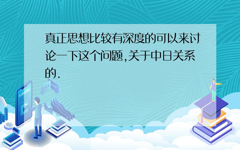 真正思想比较有深度的可以来讨论一下这个问题,关于中日关系的.