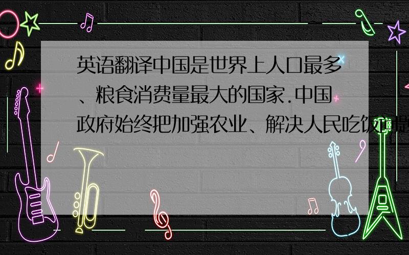 英语翻译中国是世界上人口最多、粮食消费量最大的国家.中国政府始终把加强农业、解决人民吃饭问题作为首要任务.经过半个世纪特