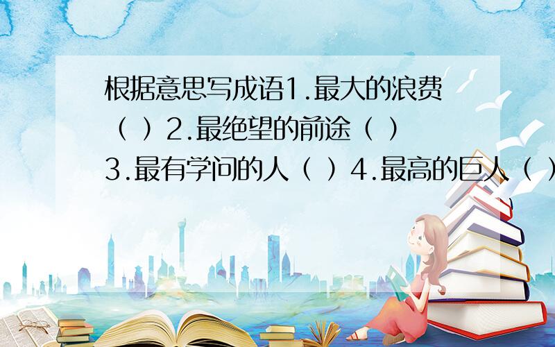 根据意思写成语1.最大的浪费（ ）2.最绝望的前途（ ）3.最有学问的人（ ）4.最高的巨人（ ）