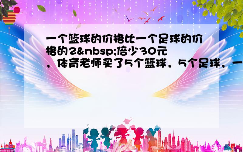 一个篮球的价格比一个足球的价格的2 倍少30元，体育老师买了5个篮球，5个足球，一共花了870元，两种球的单价