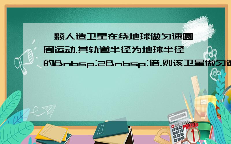 一颗人造卫星在绕地球做匀速圆周运动，其轨道半径为地球半径的 2 倍，则该卫星做匀速圆周运动的速度（