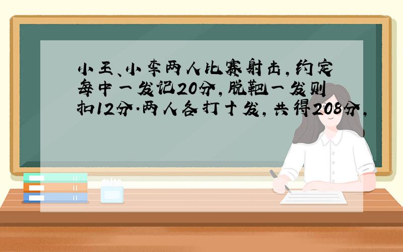 小王、小李两人比赛射击,约定每中一发记20分,脱靶一发则扣12分.两人各打十发,共得208分,