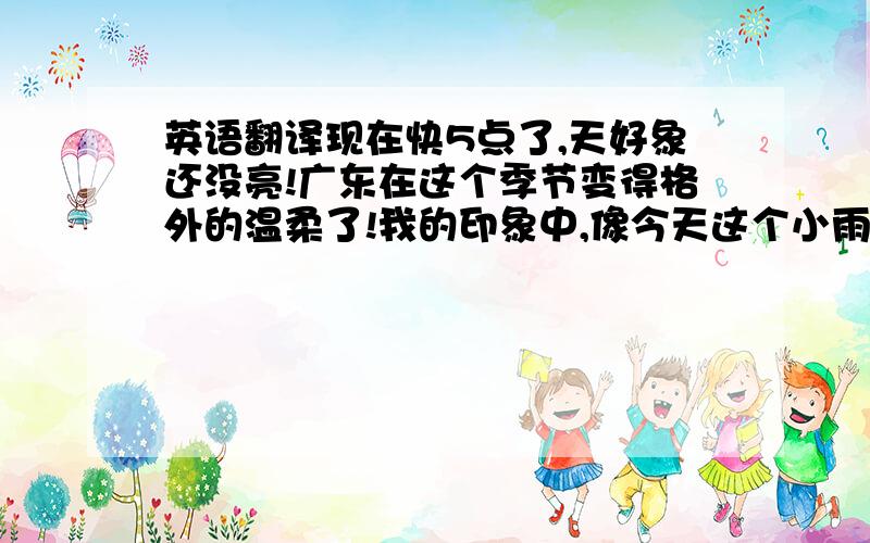 英语翻译现在快5点了,天好象还没亮!广东在这个季节变得格外的温柔了!我的印象中,像今天这个小雨的阴天,最适合窝在被子里面