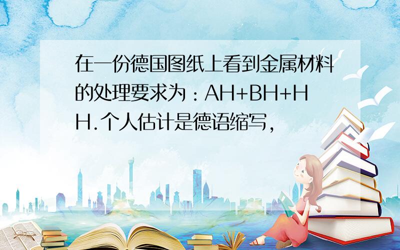 在一份德国图纸上看到金属材料的处理要求为：AH+BH+HH.个人估计是德语缩写,