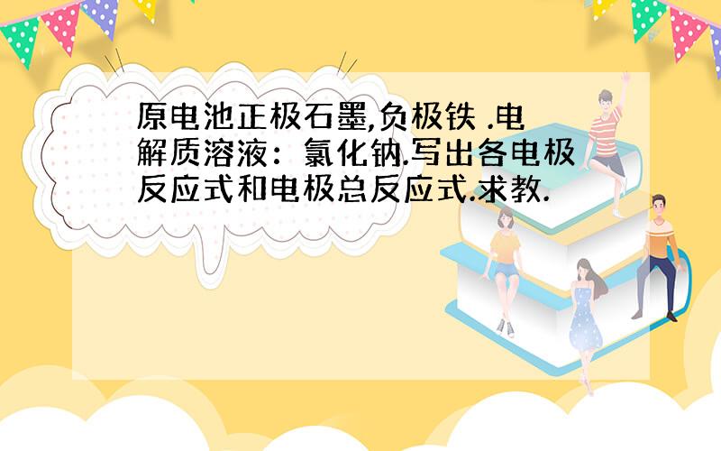 原电池正极石墨,负极铁 .电解质溶液：氯化钠.写出各电极反应式和电极总反应式.求教.