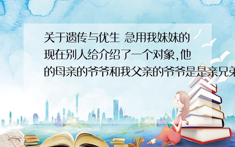 关于遗传与优生 急用我妹妹的现在别人给介绍了一个对象,他的母亲的爷爷和我父亲的爷爷是是亲兄弟（当然早已经不再人世）,换言