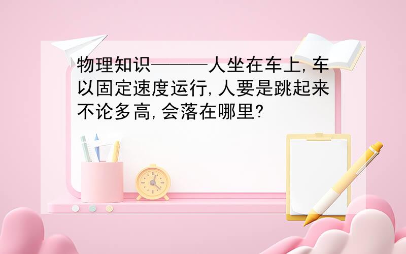 物理知识———人坐在车上,车以固定速度运行,人要是跳起来不论多高,会落在哪里?