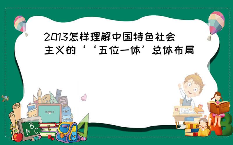 2013怎样理解中国特色社会主义的‘‘五位一体’总体布局