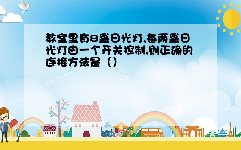 教室里有8盏日光灯,每两盏日光灯由一个开关控制,则正确的连接方法是（）