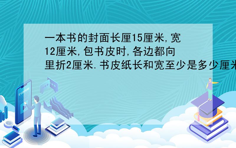 一本书的封面长厘15厘米,宽12厘米,包书皮时,各边都向里折2厘米.书皮纸长和宽至少是多少厘米?