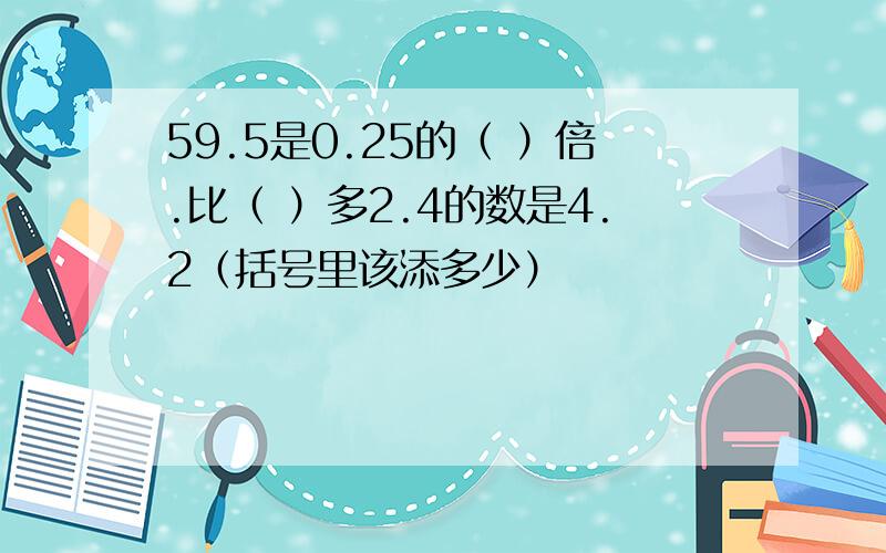 59.5是0.25的（ ）倍.比（ ）多2.4的数是4.2（括号里该添多少）